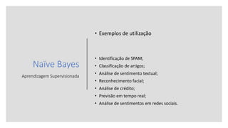 Naïve Bayes
Aprendizagem Supervisionada
• Exemplos de utilização
• Identificação de SPAM;
• Classificação de artigos;
• Análise de sentimento textual;
• Reconhecimento facial;
• Análise de crédito;
• Previsão em tempo real;
• Análise de sentimentos em redes sociais.
 