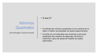 Mínimos
Quadrados
Aprendizagem Supervisionada
• O que é?
• O método dos mínimos quadrados é uma maneira de se
obter a melhor reta baseada nos dados experimentais;
• Consiste em um estimador que minimiza a soma dos
quadrados dos resíduos da regressão, de forma a
maximizar o grau de ajuste do modelo aos dados
observados.
 