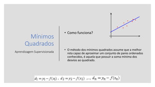 Mínimos
Quadrados
Aprendizagem Supervisionada
• Como funciona?
• O método dos mínimos quadrados assume que a melhor
reta capaz de aproximar um conjunto de pares ordenados
conhecidos, é aquela que possuir a soma mínima dos
desvios ao quadrado.
 