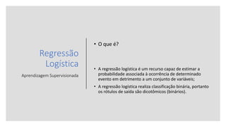 Regressão
Logística
Aprendizagem Supervisionada
• O que é?
• A regressão logística é um recurso capaz de estimar a
probabilidade associada à ocorrência de determinado
evento em detrimento a um conjunto de variáveis;
• A regressão logística realiza classificação binária, portanto
os rótulos de saída são dicotômicos (binários).
 
