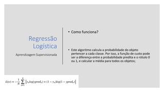 Regressão
Logística
Aprendizagem Supervisionada
• Como funciona?
• Este algoritmo calcula a probabilidade do objeto
pertencer a cada classe. Por isso, a função de custo pode
ser a diferença entre a probabilidade predita e o rótulo 0
ou 1, e calcular a média para todos os objetos;
 