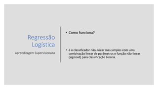 Regressão
Logística
Aprendizagem Supervisionada
• Como funciona?
• é o classificador não-linear mas simples com uma
combinação linear de parâmetros e função não-linear
(sigmoid) para classificação binária.
 