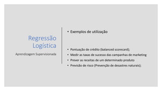 Regressão
Logística
Aprendizagem Supervisionada
• Exemplos de utilização
• Pontuação de crédito (balanced scorecard);
• Medir as taxas de sucesso das campanhas de marketing
• Prever as receitas de um determinado produto
• Previsão de risco (Prevenção de desastres naturais);
 