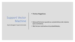 Support Vector
Machine
Aprendizagem Supervisionada
• Pontos Negativos
• Baixa performance quando as características são maiores
que as amostras;
• Não fornece estimativas de probabilidades;
 