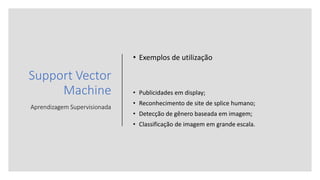 Support Vector
Machine
Aprendizagem Supervisionada
• Exemplos de utilização
• Publicidades em display;
• Reconhecimento de site de splice humano;
• Detecção de gênero baseada em imagem;
• Classificação de imagem em grande escala.
 