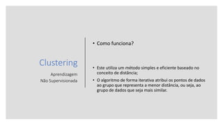 Clustering
Aprendizagem
Não Supervisionada
• Como funciona?
• Este utiliza um método simples e eficiente baseado no
conceito de distância;
• O algoritmo de forma iterativa atribui os pontos de dados
ao grupo que representa a menor distância, ou seja, ao
grupo de dados que seja mais similar.
 