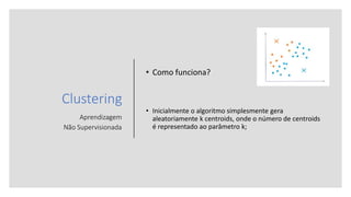 Clustering
Aprendizagem
Não Supervisionada
• Como funciona?
• Inicialmente o algoritmo simplesmente gera
aleatoriamente k centroids, onde o número de centroids
é representado ao parâmetro k;
 