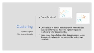 Clustering
Aprendizagem
Não Supervisionada
• Como funciona?
• Uma vez que os pontos de dados foram atribuídos aos
clusters conforme sua distância, o próximo passo é
recalcular o valor dos centroides;
• Nesta etapa é calculada a média dos valores dos pontos
de dados de cada cluster e o valor médio será o novo
centróide.
 