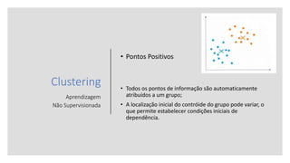 Clustering
Aprendizagem
Não Supervisionada
• Pontos Positivos
• Todos os pontos de informação são automaticamente
atribuídos a um grupo;
• A localização inicial do contróide do grupo pode variar, o
que permite estabelecer condições iniciais de
dependência.
 