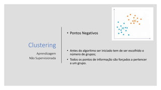 Clustering
Aprendizagem
Não Supervisionada
• Pontos Negativos
• Antes do algoritmo ser iniciado tem de ser escolhido o
número de grupos;
• Todos os pontos de informação são forçados a pertencer
a um grupo.
 