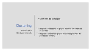 Clustering
Aprendizagem
Não Supervisionada
• Exemplos de utilização
• Negócios: descoberta de grupos distintos em uma base
de clientes;
• Negócios: caracterizar grupos de clientes por meio de
padrões de compra;
 
