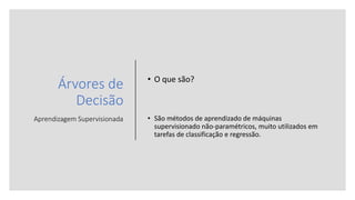 Árvores de
Decisão
Aprendizagem Supervisionada
• O que são?
• São métodos de aprendizado de máquinas
supervisionado não-paramétricos, muito utilizados em
tarefas de classificação e regressão.
 