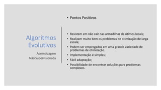Algoritmos
Evolutivos
Aprendizagem
Não Supervisionada
• Pontos Positivos
• Resistem em não cair nas armadilhas de ótimos locais;
• Realizam muito bem os problemas de otimização de larga
escala;
• Podem ser empregados em uma grande variedade de
problemas de otimização.
• Implementação é simples;
• Fácil adaptação;
• Possibilidade de encontrar soluções para problemas
complexos.
 