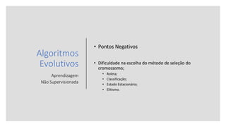 Algoritmos
Evolutivos
Aprendizagem
Não Supervisionada
• Pontos Negativos
• Dificuldade na escolha do método de seleção do
cromossomo;
• Roleta;
• Classificação;
• Estado Estacionário;
• Elitismo.
 