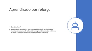 Aprendizado por reforço
• Quando utilizar?
• Aprendizagem por reforço é uma área de aprendizagem de máquina que
investiga como agentes de software devem agir em determinados ambientes
de modo a maximizar alguma noção de recompensa cumulativa.
 