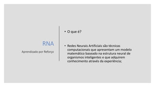 RNA
Aprendizado por Reforço
• O que é?
• Redes Neurais Artificiais são técnicas
computacionais que apresentam um modelo
matemático baseado na estrutura neural de
organismos inteligentes e que adquirem
conhecimento através da experiência;
 