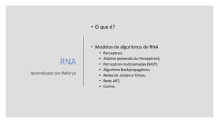 RNA
Aprendizado por Reforço
• O que é?
• Modelos de algoritmos de RNA
• Perceptron;
• Adaline (extensão do Perceptron);
• Perceptron multicamadas (MLP);
• Algoritmo Backpropagation;
• Redes de Jordan e Elman,
• Rede ART;
• Outros.
 