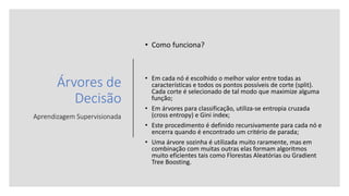 Árvores de
Decisão
Aprendizagem Supervisionada
• Como funciona?
• Em cada nó é escolhido o melhor valor entre todas as
características e todos os pontos possíveis de corte (split).
Cada corte é selecionado de tal modo que maximize alguma
função;
• Em árvores para classificação, utiliza-se entropia cruzada
(cross entropy) e Gini index;
• Este procedimento é definido recursivamente para cada nó e
encerra quando é encontrado um critério de parada;
• Uma árvore sozinha é utilizada muito raramente, mas em
combinação com muitas outras elas formam algoritmos
muito eficientes tais como Florestas Aleatórias ou Gradient
Tree Boosting.
 