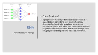RNA
Aprendizado por Reforço
• Como funciona?
• A propriedade mais importante das redes neurais é a
capacidade de aprender e com isso melhorar seu
desempenho. Isso é feito através de um processo
iterativo de ajustes aplicado a seus pesos, o treinamento.
O aprendizado ocorre quando a rede neural atinge uma
solução generalizada para uma classe de problemas.
 