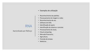 RNA
Aprendizado por Reforço
• Exemplos de utilização
• Reconhecimento de padrões;
• Processamento de imagem e visão;
• Reconhecimento de voz;
• Software de OCR;
• Identificação de spam;
• Identificação de sistema e controle;
• Processamento de sinais;
• Cloud computing;
• Mercado financeiro;
• Agricultura;
• Previsão do tempo;
• Medicina.
 