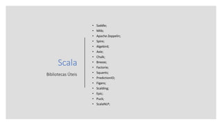 Scala
Bibliotecas Úteis
• Saddle;
• Mlib;
• Apache Zeppelin;
• Spire;
• Algebird;
• Axie;
• Chalk;
• Breeze;
• Factorie;
• Squants;
• PredictionIO;
• Figaro;
• Scalding;
• Epic;
• Puck;
• ScalaNLP;
 