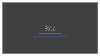 Ética
Seu código promove a equidade?
 