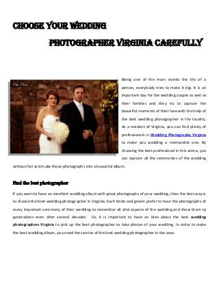 Choose your wedding
photographer Virginia carefully
Being one of the main events the life of a
person, everybody tries to make it big. It is an
important day for the wedding couple as well as
their families and they try to capture the
beautiful moments of their love with the help of
the best wedding photographer in the locality.
As a resident of Virginia, you can find plenty of
professionals in Wedding Photography Virginia
to make you wedding a memorable one. By
choosing the best professional in this arena, you
can capture all the ceremonies of the wedding
without fail and make those photographs into a beautiful album.
Find the best photographer
If you want to have an excellent wedding album with great photographs of your wedding, then the best way is
to choose the best wedding photographer in Virginia. Each bride and groom prefer to have the photographs of
every important ceremony of their wedding to remember all vital aspects of the wedding and show them to
generations even after several decades. So, it is important to have an idea about the best wedding
photographers Virginia to pick up the best photographer to take photos of your wedding. In order to make
the best wedding album, you need the service of the best wedding photographer in the area.
 