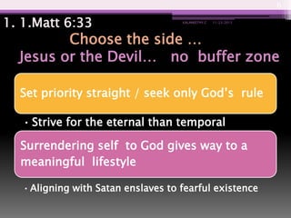6

1. 1.Matt 6:33

KALANEETHY.C

11/23/2013

Choose the side …
Jesus or the Devil… no buffer zone
Set priority straight / seek only God’s rule
• Strive for the eternal than temporal

Surrendering self to God gives way to a
meaningful lifestyle
• Aligning with Satan enslaves to fearful existence

 