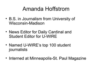 Amanda Hoffstrom B.S. in Journalism from University of Wisconsin-Madison News Editor for Daily Cardinal and Student Editor for U-WIRE Named U-WIRE’s top 100 student journalists Interned at Minneapolis-St. Paul Magazine 