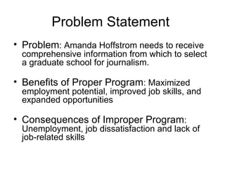 Problem Statement  Problem : Amanda Hoffstrom needs to receive comprehensive information from which to select a graduate school for journalism.  Benefits of Proper Program : Maximized employment potential, improved job skills, and expanded opportunities  Consequences of Improper Program : Unemployment, job dissatisfaction and lack of job-related skills 