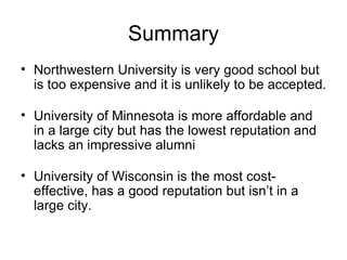 Summary Northwestern University is very good school but is too expensive and it is unlikely to be accepted. University of Minnesota is more affordable and in a large city but has the lowest reputation and lacks an impressive alumni University of Wisconsin is the most cost-effective, has a good reputation but isn’t in a large city. 