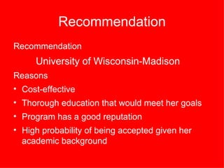 Recommendation Recommendation University of Wisconsin-Madison Reasons Cost-effective Thorough education that would meet her goals  Program has a good reputation High probability of being accepted given her academic background   