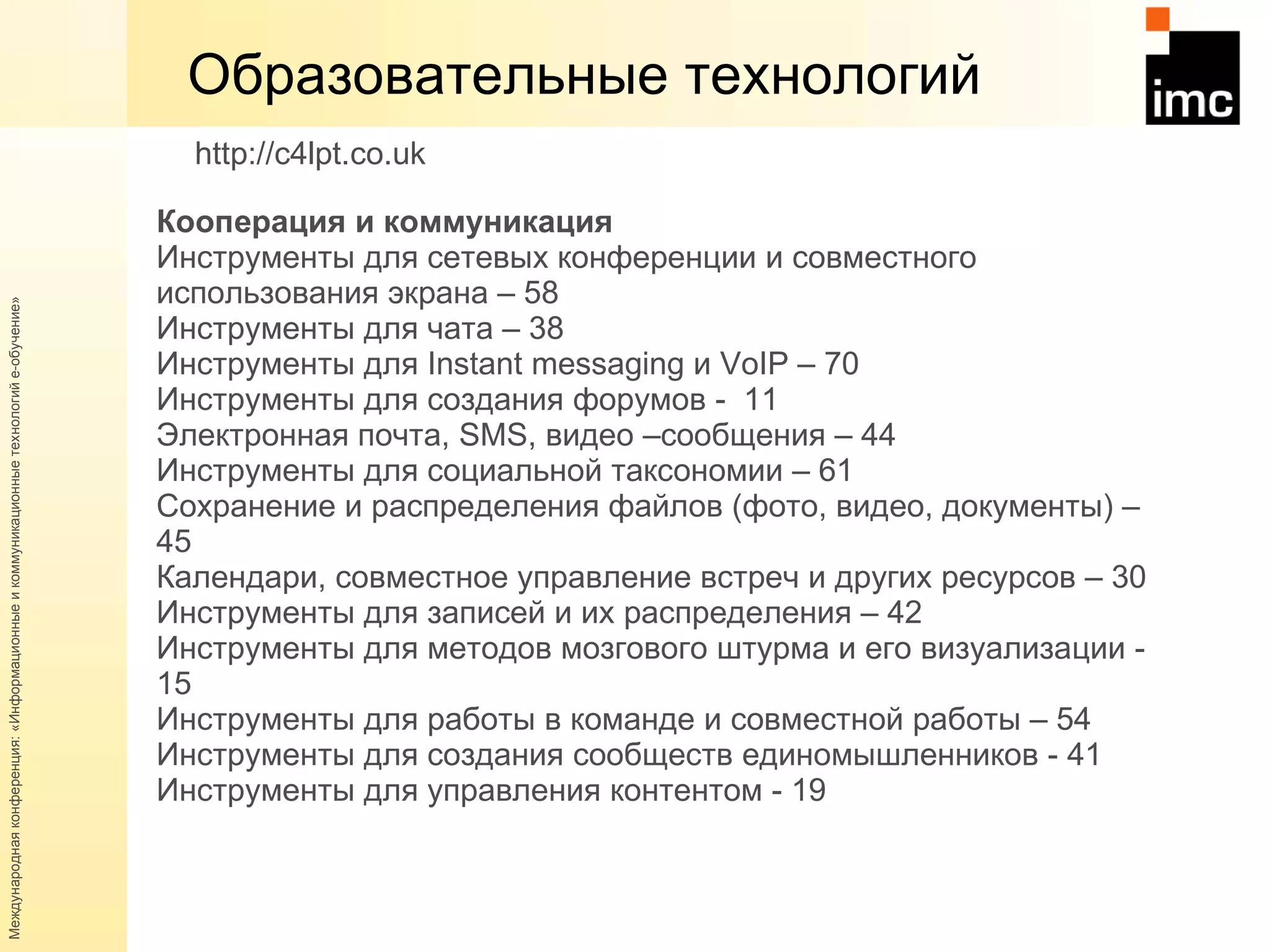 Образовательные технологий Кооперация и коммуникация  Инструменты для сетевых конференции и совместного использования экрана – 58  Инструменты для чата – 38 Инструменты для  Instant messaging  и  VoIP  – 70  Инструменты для создания форумов -  11 Электронная почта,  SMS , видео –сообщения – 44 Инструменты для социальной таксономии – 61  Сохранение и распределения файлов (фото, видео, документы) – 45  Календари, совместное управление встреч и других ресурсов – 30  Инструменты для записей и их распределения – 42  Инструменты для методов мозгового штурма и его визуализации - 15  Инструменты для работы в команде и совместной работы – 54  Инструменты для создания сообществ единомышленников - 41 Инструменты для управления контентом - 19 http://c4lpt.co.uk   