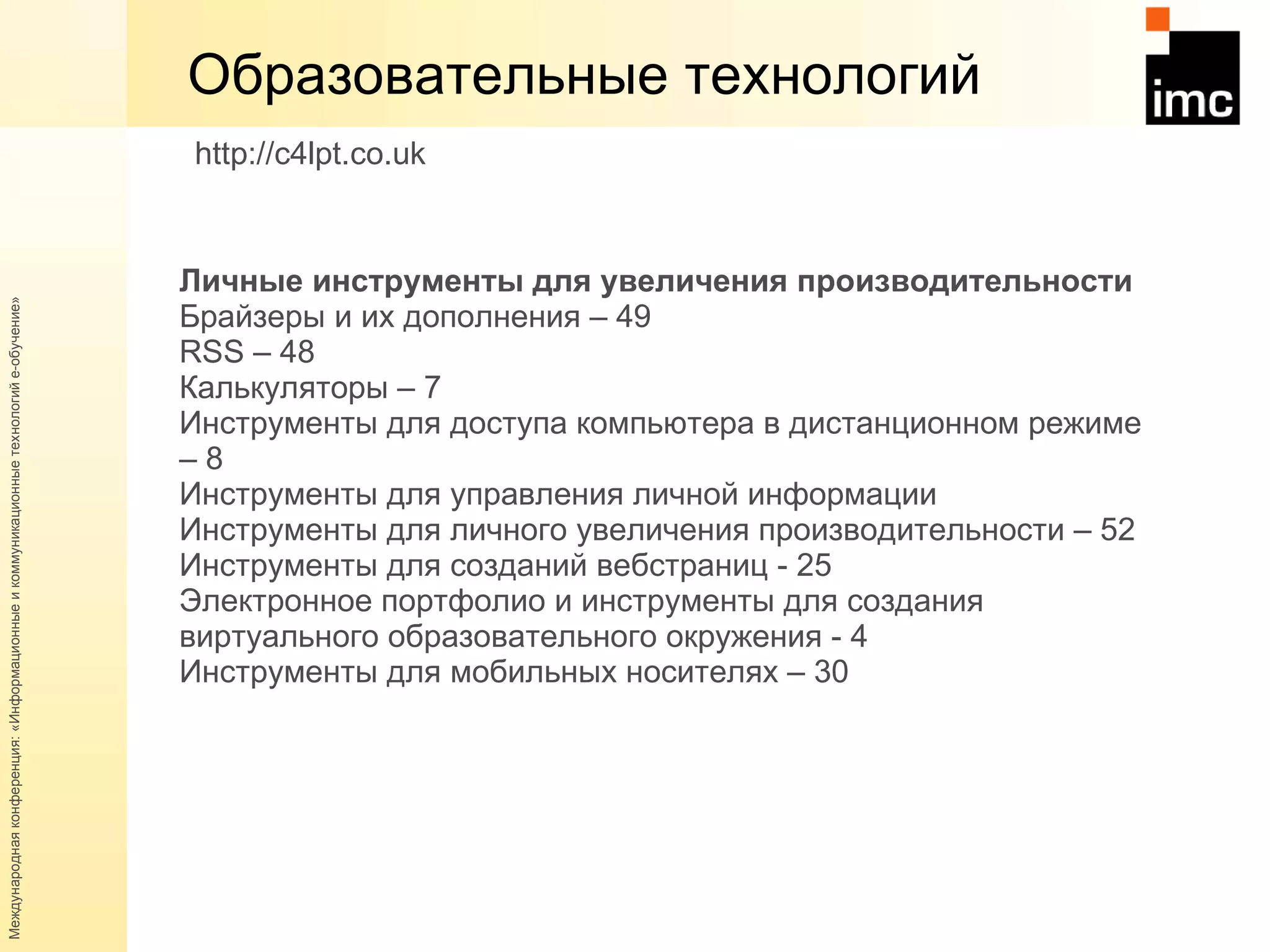 Образовательные технологий Личные инструменты для увеличения производительности  Брайзеры и их дополнения – 49 RSS  – 48 Калькуляторы – 7 Инструменты для доступа компьютера в дистанционном режиме – 8 Инструменты для управления личной информации Инструменты для личного увеличения производительности – 52 Инструменты для созданий вебстраниц - 25 Электронное портфолио и инструменты для создания виртуального образовательного окружения - 4  Инструменты для мобильных носителях – 30 http://c4lpt.co.uk   