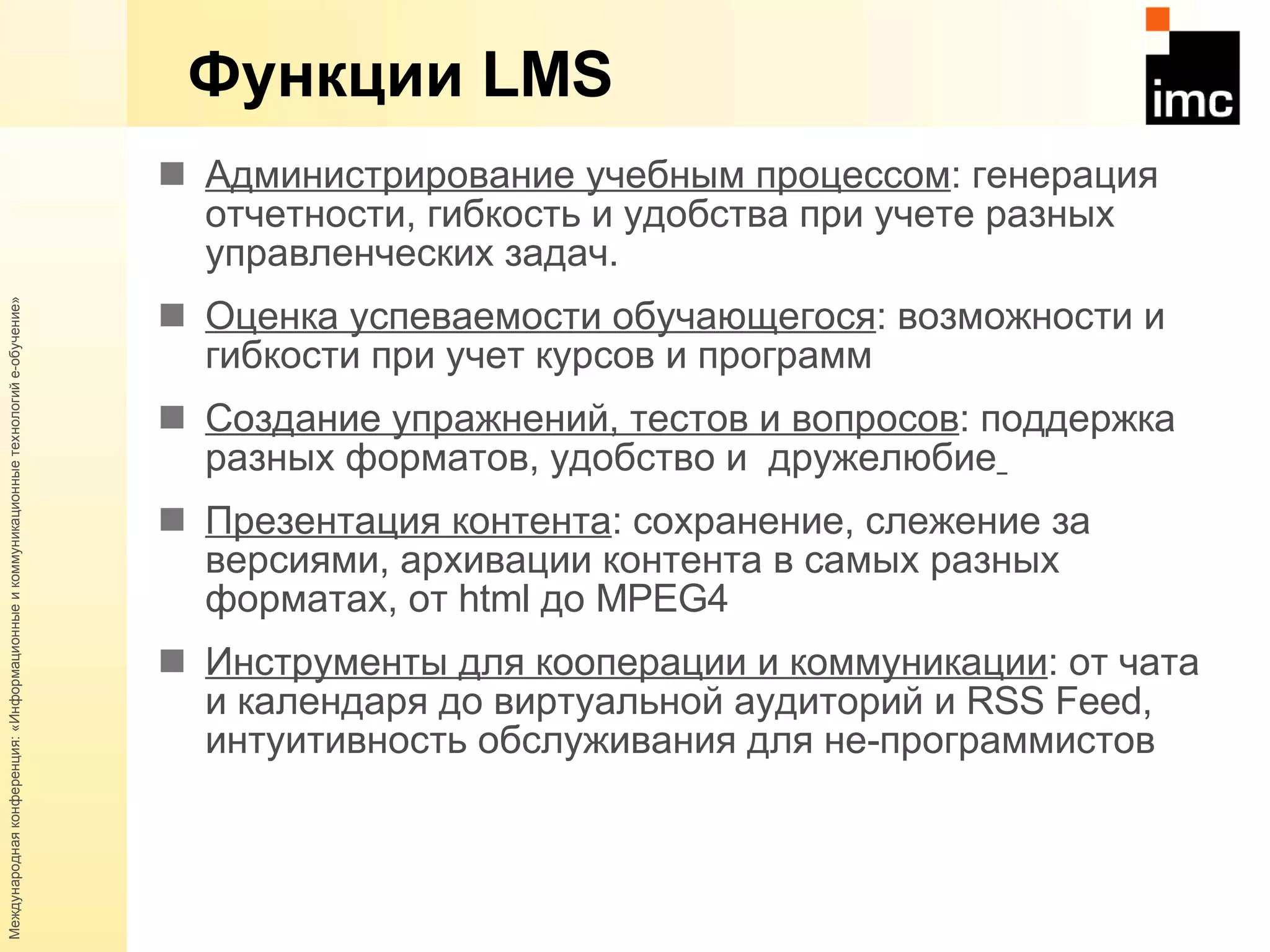 Функции  LMS Администрирование учебным процессом : генерация отчетности, гибкость и удобства при учете разных управленческих задач.  Оценка успеваемости обучающегося : возможности и гибкости при учет курсов и программ Создание упражнений, тестов и вопросов : поддержка разных форматов, удобство и  дружелюбие   Презентация контента : сохранение, слежение за версиями, архивации контента в самых разных форматах, от  html  до  MPEG 4 Инструменты для кооперации и коммуникации : от чата и календаря до виртуальной аудиторий и  RSS Feed , интуитивность обслуживания для не - программистов  