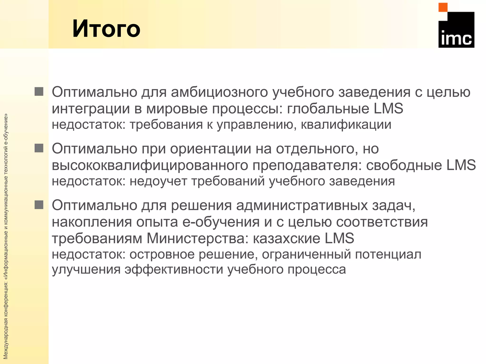 Итого Оптимально для амбициозного учебного заведения с целью интеграции в мировые процессы: глобальные  LMS недостаток: требования к управлению, квалификации Оптимально при ориентации на отдельного, но высококвалифицированного преподавателя: свободные  LMS недостаток: недоучет требований учебного заведения Оптимально для решения административных задач, накопления опыта  e -обучения и с целью соответствия требованиям Министерства: казахские  LMS недостаток: островное решение, ограниченный потенциал улучшения эффективности учебного процесса 