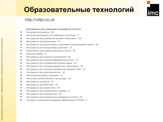 Образовательные технологий Инструменты для управления и разработки контента  Авторские инструменты – 65 Авторские инструменты для мобильных носителей – 7 Инструменты для управления курсами и обучением – 103 Инструменты для презентации – 61 Инструменты для демонстрации, симуляции и манипуляциями экрана – 44 Инструменты для интерактивных действий – 17 Инструменты для создания вопросов и тестов – 38 Классные книжки – 6 Инструменты для опросов и голосования – 40 Инструменты для создания образовательных игр – 18 Инструменты для создания виртуальных миров – 23 Инструменты для созданий документов и калькуляции – 56  Инструменты для текстовых документов в формате . PDF  – 27 Инструменты для электронных книг – 22 Авторские инструменты для веба – 31 Различные приспособления и аксессуары – 52 Инструменты для блога – 67 Инструменты для  RSS Feed  – 23 Инструменты для подкастинга – 60 Инструменты для телевизионных передач - 6 Инструменты для создания вики - 45 Инструменты для создания мультимедийного контена - 43 Системы по электронной поддержке эффективности ( EPSS ) - 6  http://c4lpt.co.uk   