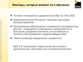 Факторы, которые влияют на е-обучение Техника становиться дешевой (ноутбук за 100  USD) Широкополосный Интернет получает массовое распространение Программное обеспечение становиться инструментом для не - специалиста (авторского инструмента по быстрому созданию контента, интуитивность и легкость обслуживания, видеоконференции) Темп инновации продолжает ускоряться Веб 2.0 технологий: новое качества в связи с доступностью, массовостью и интерактивностью 