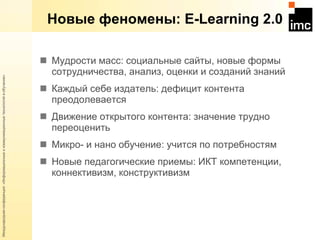 Новые феномены:  E-Learning 2.0 Мудрости масс: социальные сайты, новые формы сотрудничества, анализ, оценки и созданий знаний Каждый себе издатель: дефицит контента преодолевается  Движение открытого контента: значение трудно переоценить Микро- и нано обучение: учится по потребностям Новые педагогические приемы: ИКТ компетенции, коннективизм, конструктивизм 
