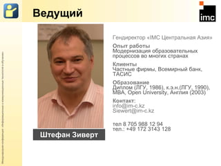 Ведущий Гендиректор « IMC  Центральная Азия» Опыт   работы Модернизация   образовательных   процессов   во многих странах Клиенты   Частные   фирмы,   Всемирный   банк,   ТАСИС Образование Диплом   (ЛГУ,   1986),   к.э.н.(ЛГУ,   1990),   MBA,   Open   University,   Англия   (2003) Контакт :   [email_address] [email_address] тел 8 705 988 12 94 тел.:   +49   172   3143   128 Штефан Зиверт 