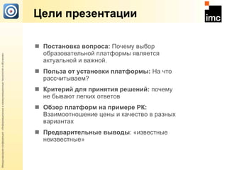 Цели презентации Постановка вопроса:  Почему выбор образовательной платформы является актуальной и важной . Польза от установки платформы:  На что рассчитываем? Критерий для принятия решений:  почему не бывают легких ответов   Обзор платформ на примере РК:  Взаимоотношение цены и качество в разных вариантах Предварительные выводы : «известные неизвестные» 