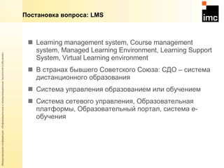 Learning management system, Course management system,  Managed Learning Environment, Learning Support System,  Virtual Learning environment В странах бывшего Советского Союза:  C ДО – система дистанционного образования Система управления образованием или обучением Система сетевого управления, Образовательная платформы, Образовательный портал, система  e- обучения Постановка вопроса:  LMS 