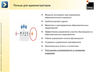 Польза для администраторов Мощный инструмент для управления образовательного процесса  Удобный дизайн курсов Маркетинг и распределение образовательных предложений Эффективное управление участие обучающихся в образовательных мероприятий Гибкое управление потока обучающихся  Создание и управление сертификатов Произвольные отчеты и статистика = Улучшение успеваемости и снижение издержек 
