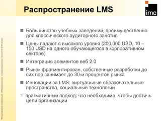 Распространение  LMS Большинство учебных заведений, преимущественно для классического аудиторного занятия  Цены падают с высокого уровня (200.000  USD, 10 –  1 50 USD  на одного обучающегося в корпоративном секторе) Интеграция элементов веб 2.0 Рынок фрагментирован, собственные разработки до сих пор занимает до 30-и процентов рынка Инновации за  LMS : виртуальные образовательные пространства, социальные технологий =  прагматичный подход: что необходимо, чтобы достичь цели организации 