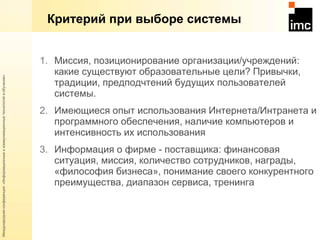Критерий при выборе системы Миссия, позиционирование организации / учреждений: какие существуют образовательные цели? Привычки, традиции, предподчтений будущих пользователей системы. Имеющиеся опыт использования Интернета / Интранета и программного обеспечения, наличие компьютеров и интенсивность их использования Информация о фирме - поставщика: финансовая ситуация, миссия, количество сотрудников, награды, «философия бизнеса», понимание своего конкурентного преимущества, диапазон сервиса, тренинга 