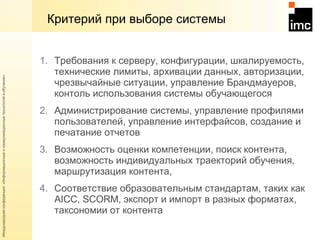 Критерий при выборе системы Требования к серверу, конфигурации, шкалируемость, технические лимиты, архивации данных, авторизации, чрезвычайные ситуации, управление Брандмауеров, контоль использования системы обучающегося Администрирование системы, управление профилями пользователей, управление интерфайсов, создание и печатание отчетов Возможность оценки компетенции, поиск контента, возможность индивидуальных траекторий обучения, маршрутизация контента,  Соответствие образовательным стандартам, таких как  AICC, SCORM,  экспорт и импорт в разных форматах, таксономии от контента  