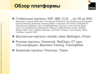 Обзор платформы Глобальные порталы:  SAP, IBM, CLIX, …( от 20 до 200 )  Blackboard , С ampus  2000  online ,  Cornerstone OnDemand ,  DLS Distance Learning System ,  Docent Enterprise ,  Enterprise Learning platform ,  Hyperwave ,  IBT Server ,  Generation 21,  GeoLearning ,  GeoMetrix ,  Gyrus ,  KnowledgePlanet ,  iLearning ,  Lotus Learning Space ,  Learn . com ,  MediaDefined ,  MeridianKSI ,  NetExam ,  NetDimensions ,  Oracle ,  Outstart ,  Plateau ,  RISC ,  Saba ,  SkillSoft ,  Softscape ,  SumTotal ,  Thinktanx ,  Technomedia ,  TEDS ,  TopClass ,  Vuepoint ,  WBT Бесплатные порталы:  moodle, sakai, Bodington, ATutor Русские порталы: Прометей,  RedClass,  СТ курс, Спутник-Доцент,  Baumann-Training, TrainingWare Казахские порталы: Платонус, Тамос 