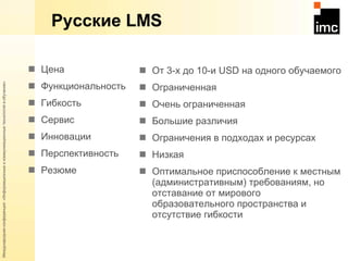 Русские  LMS Цена Функциональность Гибкость Сервис Инновации Перспективность Резюме От 3-х до 10-и  USD  на одного обучаемого Ограниченная Очень ограниченная Большие различия Ограничения в подходах и ресурсах Низкая Оптимальное приспособление к местным (административным) требованиям, но отставание от мирового образовательного пространства и отсутствие гибкости 