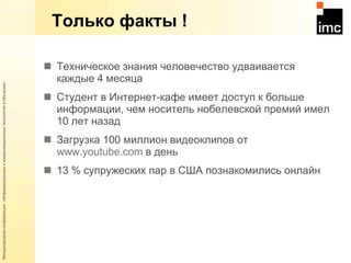 Только факты ! Техническое знания человечество удваивается каждые 4 месяца Студент в Интернет-кафе имеет доступ к больше информации, чем носитель нобелевской премий имел 10 лет назад Загрузка 100 миллион видеоклипов от  www.youtube.com   в день 13 % супружеских пар в США познакомились онлайн 