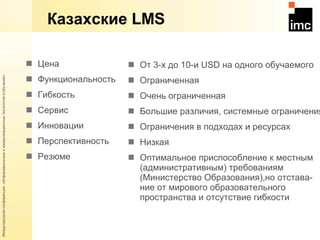 Казахские  LMS Цена Функциональность Гибкость Сервис Инновации Перспективность Резюме От 3-х до 10-и  USD  на одного обучаемого Ограниченная Очень ограниченная Большие различия, системные ограничения Ограничения в подходах и ресурсах Низкая Оптимальное приспособление к местным (административным) требованиям (Министерство Образования),но отстава- ние от мирового образовательного пространства и отсутствие гибкости 